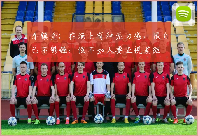 李镇全：在场上有种无力感，恨自己不够强，技不如人要正视差距