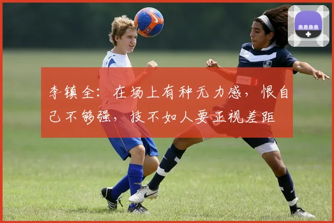 李镇全：在场上有种无力感，恨自己不够强，技不如人要正视差距
