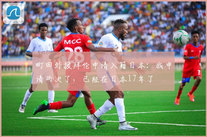 町田外援拜伦申请入籍日本：我申请两次了，已经在日本17年了