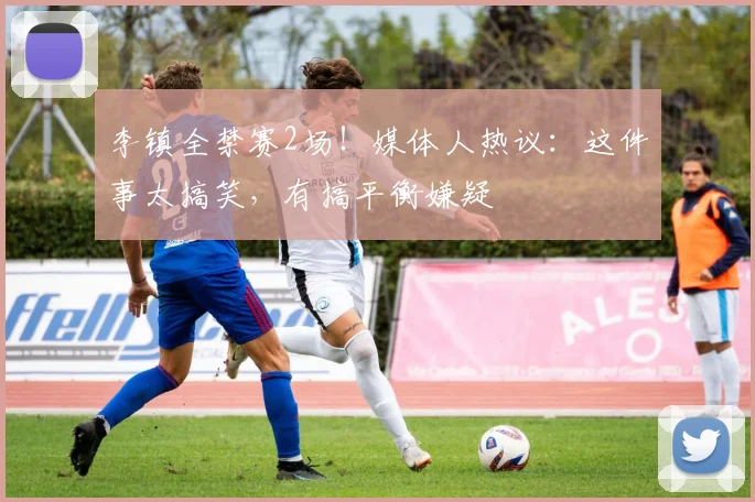 李镇全禁赛2场！媒体人热议：这件事太搞笑，有搞平衡嫌疑